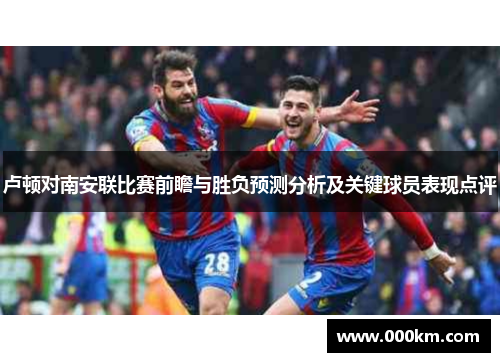 卢顿对南安联比赛前瞻与胜负预测分析及关键球员表现点评