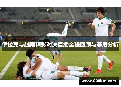 伊拉克与越南精彩对决直播全程回顾与赛后分析