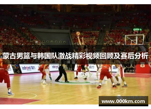 蒙古男篮与韩国队激战精彩视频回顾及赛后分析
