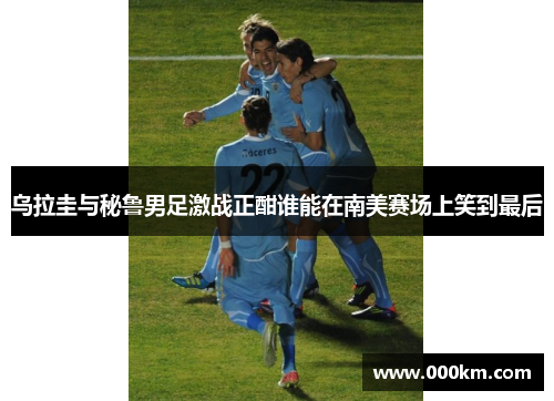 乌拉圭与秘鲁男足激战正酣谁能在南美赛场上笑到最后