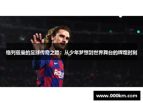 格列兹曼的足球传奇之路：从少年梦想到世界舞台的辉煌时刻